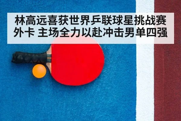 林高远喜获世界乒联球星挑战赛外卡 主场全力以赴冲击男单四强
