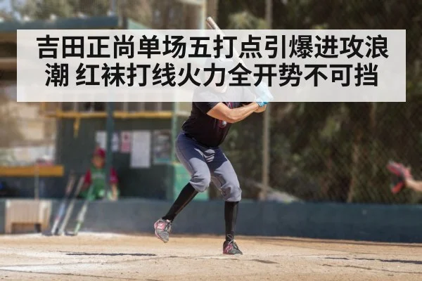 吉田正尚单场五打点引爆进攻浪潮 红袜打线火力全开势不可挡